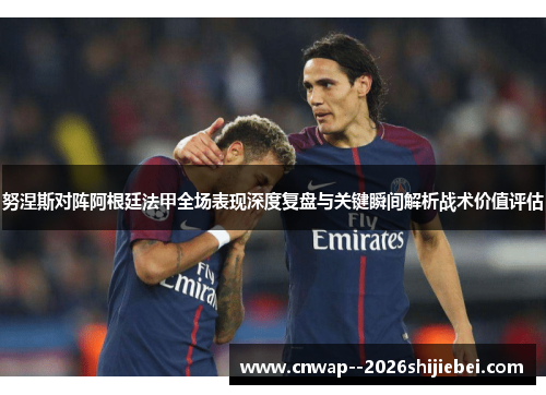 努涅斯对阵阿根廷法甲全场表现深度复盘与关键瞬间解析战术价值评估