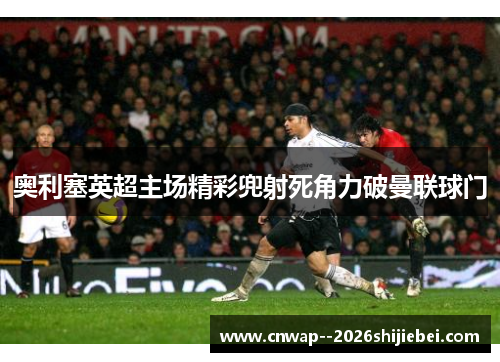 奥利塞英超主场精彩兜射死角力破曼联球门 奥利塞英超主场精彩兜射死角力破曼联球门