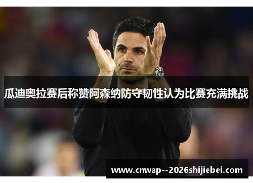 瓜迪奥拉赛后称赞阿森纳防守韧性认为比赛充满挑战