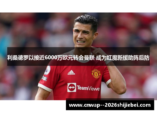 利桑德罗以接近6000万欧元转会曼联 成为红魔新援助阵后防