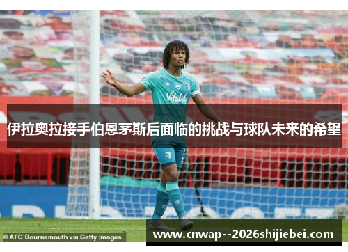 伊拉奥拉接手伯恩茅斯后面临的挑战与球队未来的希望 伊拉奥拉接手伯恩茅斯后面临的挑战与球队未来的希望