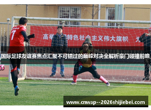国际足球友谊赛焦点汇聚不可错过的巅峰对决全解析豪门碰撞前瞻 国际足球友谊赛焦点汇聚不可错过的巅峰对决全解析豪门碰撞前瞻