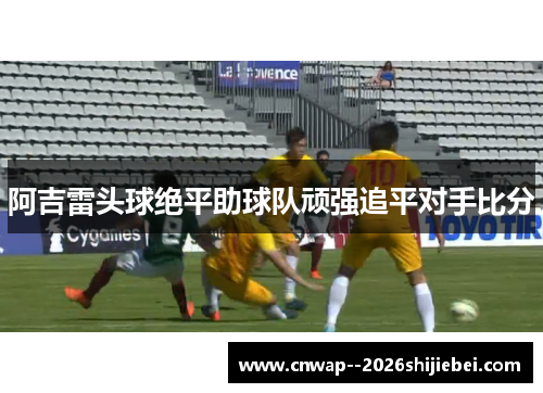 阿吉雷头球绝平助球队顽强追平对手比分 阿吉雷头球绝平助球队顽强追平对手比分